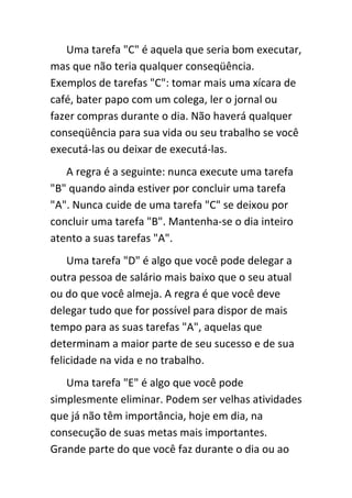 Uma tarefa "C" é aquela que seria bom executar,
mas que não teria qualquer conseqüência.
Exemplos de tarefas "C": tomar mais uma xícara de
café, bater papo com um colega, ler o jornal ou
fazer compras durante o dia. Não haverá qualquer
conseqüência para sua vida ou seu trabalho se você
executá-las ou deixar de executá-las.
   A regra é a seguinte: nunca execute uma tarefa
"B" quando ainda estiver por concluir uma tarefa
"A". Nunca cuide de uma tarefa "C" se deixou por
concluir uma tarefa "B". Mantenha-se o dia inteiro
atento a suas tarefas "A".
    Uma tarefa "D" é algo que você pode delegar a
outra pessoa de salário mais baixo que o seu atual
ou do que você almeja. A regra é que você deve
delegar tudo que for possível para dispor de mais
tempo para as suas tarefas "A", aquelas que
determinam a maior parte de seu sucesso e de sua
felicidade na vida e no trabalho.
   Uma tarefa "E" é algo que você pode
simplesmente eliminar. Podem ser velhas atividades
que já não têm importância, hoje em dia, na
consecução de suas metas mais importantes.
Grande parte do que você faz durante o dia ou ao
 