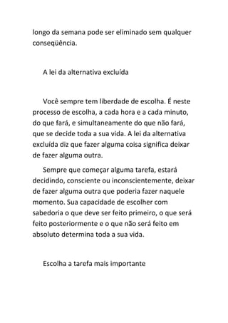 longo da semana pode ser eliminado sem qualquer
conseqüência.


   A lei da alternativa excluída


   Você sempre tem liberdade de escolha. É neste
processo de escolha, a cada hora e a cada minuto,
do que fará, e simultaneamente do que não fará,
que se decide toda a sua vida. A lei da alternativa
excluída diz que fazer alguma coisa significa deixar
de fazer alguma outra.
    Sempre que começar alguma tarefa, estará
decidindo, consciente ou inconscientemente, deixar
de fazer alguma outra que poderia fazer naquele
momento. Sua capacidade de escolher com
sabedoria o que deve ser feito primeiro, o que será
feito posteriormente e o que não será feito em
absoluto determina toda a sua vida.


   Escolha a tarefa mais importante
 
