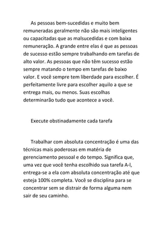 As pessoas bem-sucedidas e muito bem
remuneradas geralmente não são mais inteligentes
ou capacitadas que as malsucedidas e com baixa
remuneração. A grande entre elas é que as pessoas
de sucesso estão sempre trabalhando em tarefas de
alto valor. As pessoas que não têm sucesso estão
sempre matando o tempo em tarefas de baixo
valor. E você sempre tem liberdade para escolher. É
perfeitamente livre para escolher aquilo a que se
entrega mais, ou menos. Suas escolhas
determinarão tudo que acontece a você.


   Execute obstinadamente cada tarefa


    Trabalhar com absoluta concentração é uma das
técnicas mais poderosas em matéria de
gerenciamento pessoal e do tempo. Significa que,
uma vez que você tenha escolhido sua tarefa A-l,
entrega-se a ela com absoluta concentração até que
esteja 100% completa. Você se disciplina para se
concentrar sem se distrair de forma alguma nem
sair de seu caminho.
 
