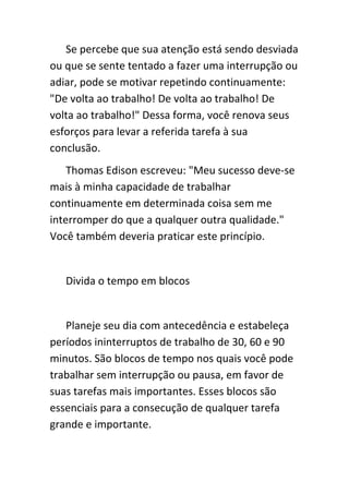 Se percebe que sua atenção está sendo desviada
ou que se sente tentado a fazer uma interrupção ou
adiar, pode se motivar repetindo continuamente:
"De volta ao trabalho! De volta ao trabalho! De
volta ao trabalho!" Dessa forma, você renova seus
esforços para levar a referida tarefa à sua
conclusão.
    Thomas Edison escreveu: "Meu sucesso deve-se
mais à minha capacidade de trabalhar
continuamente em determinada coisa sem me
interromper do que a qualquer outra qualidade."
Você também deveria praticar este princípio.


   Divida o tempo em blocos


   Planeje seu dia com antecedência e estabeleça
períodos ininterruptos de trabalho de 30, 60 e 90
minutos. São blocos de tempo nos quais você pode
trabalhar sem interrupção ou pausa, em favor de
suas tarefas mais importantes. Esses blocos são
essenciais para a consecução de qualquer tarefa
grande e importante.
 