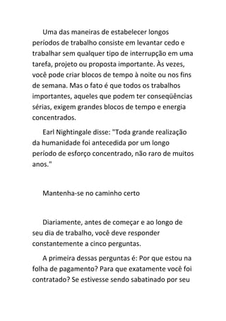 Uma das maneiras de estabelecer longos
períodos de trabalho consiste em levantar cedo e
trabalhar sem qualquer tipo de interrupção em uma
tarefa, projeto ou proposta importante. Às vezes,
você pode criar blocos de tempo à noite ou nos fins
de semana. Mas o fato é que todos os trabalhos
importantes, aqueles que podem ter conseqüências
sérias, exigem grandes blocos de tempo e energia
concentrados.
   Earl Nightingale disse: "Toda grande realização
da humanidade foi antecedida por um longo
período de esforço concentrado, não raro de muitos
anos."


   Mantenha-se no caminho certo


   Diariamente, antes de começar e ao longo de
seu dia de trabalho, você deve responder
constantemente a cinco perguntas.
    A primeira dessas perguntas é: Por que estou na
folha de pagamento? Para que exatamente você foi
contratado? Se estivesse sendo sabatinado por seu
 