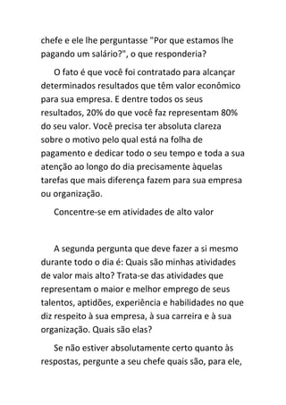chefe e ele lhe perguntasse "Por que estamos lhe
pagando um salário?", o que responderia?
   O fato é que você foi contratado para alcançar
determinados resultados que têm valor econômico
para sua empresa. E dentre todos os seus
resultados, 20% do que você faz representam 80%
do seu valor. Você precisa ter absoluta clareza
sobre o motivo pelo qual está na folha de
pagamento e dedicar todo o seu tempo e toda a sua
atenção ao longo do dia precisamente àquelas
tarefas que mais diferença fazem para sua empresa
ou organização.
   Concentre-se em atividades de alto valor


    A segunda pergunta que deve fazer a si mesmo
durante todo o dia é: Quais são minhas atividades
de valor mais alto? Trata-se das atividades que
representam o maior e melhor emprego de seus
talentos, aptidões, experiência e habilidades no que
diz respeito à sua empresa, à sua carreira e à sua
organização. Quais são elas?
   Se não estiver absolutamente certo quanto às
respostas, pergunte a seu chefe quais são, para ele,
 