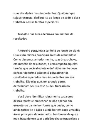 suas atividades mais importantes. Qualquer que
seja a resposta, dedique-se ao longo de todo o dia a
trabalhar nestas tarefas específicas.


   Trabalhe nas áreas decisivas em matéria de
resultados


   A terceira pergunta a ser feita ao longo do dia é:
Quais são minhas principais áreas de resultados?
Como dissemos anteriormente, suas áreas-chave,
em matéria de resultados, dizem respeito àquelas
tarefas que você absoluta e definitivamente deve
concluir de forma excelente para atingir os
resultados esperados mais importantes em seu
trabalho. São elas que, em grande parte,
determinam seu sucesso ou seu fracasso no
trabalho.
   Você deve identificar claramente cada uma
dessas tarefas e empenhar-se não apenas em
executá-las da melhor forma que puder, como
ainda tornar-se a cada dia melhor em cada uma das
áreas principais de resultados. Lembre-se de que a
mais fraca dentre suas aptidões-chave estabelece o
 
