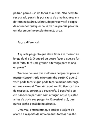 padrão para o uso de todas as outras. Não permita
ser puxado para trás por causa de uma fraqueza em
determinada área, sobretudo porque você é capaz
de aprender qualquer coisa de que precisa para ter
um desempenho excelente nesta área.


   Faça a diferença!


   A quarta pergunta que deve fazer a si mesmo ao
longo do dia é: O que só eu posso fazer e que, se for
bem feito, fará uma grande diferença para minha
empresa?
    Trata-se de uma das melhores perguntas para se
manter concentrado e no caminho certo. O que só
você pode fazer e que pode fazer a maior diferença
em sua carreira? Também aqui, se não tiver certeza
da resposta, pergunte a seu chefe. É possível que
ele não tenha pensado com atenção nessa questão
antes de ouvir sua pergunta. É possível, até, que
nunca tenha pensado no assunto.
   Uma vez, entretanto, que ambos estejam de
acordo a respeito de uma ou duas tarefas que lhe
 