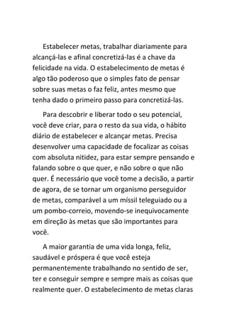 Estabelecer metas, trabalhar diariamente para
alcançá-las e afinal concretizá-las é a chave da
felicidade na vida. O estabelecimento de metas é
algo tão poderoso que o simples fato de pensar
sobre suas metas o faz feliz, antes mesmo que
tenha dado o primeiro passo para concretizá-las.
    Para descobrir e liberar todo o seu potencial,
você deve criar, para o resto da sua vida, o hábito
diário de estabelecer e alcançar metas. Precisa
desenvolver uma capacidade de focalizar as coisas
com absoluta nitidez, para estar sempre pensando e
falando sobre o que quer, e não sobre o que não
quer. É necessário que você tome a decisão, a partir
de agora, de se tornar um organismo perseguidor
de metas, comparável a um míssil teleguiado ou a
um pombo-correio, movendo-se inequivocamente
em direção às metas que são importantes para
você.
    A maior garantia de uma vida longa, feliz,
saudável e próspera é que você esteja
permanentemente trabalhando no sentido de ser,
ter e conseguir sempre e sempre mais as coisas que
realmente quer. O estabelecimento de metas claras
 