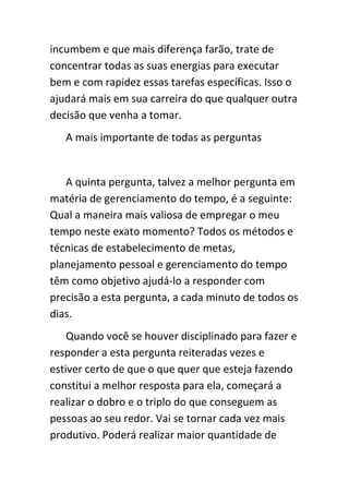 incumbem e que mais diferença farão, trate de
concentrar todas as suas energias para executar
bem e com rapidez essas tarefas específicas. Isso o
ajudará mais em sua carreira do que qualquer outra
decisão que venha a tomar.
   A mais importante de todas as perguntas


   A quinta pergunta, talvez a melhor pergunta em
matéria de gerenciamento do tempo, é a seguinte:
Qual a maneira mais valiosa de empregar o meu
tempo neste exato momento? Todos os métodos e
técnicas de estabelecimento de metas,
planejamento pessoal e gerenciamento do tempo
têm como objetivo ajudá-lo a responder com
precisão a esta pergunta, a cada minuto de todos os
dias.
    Quando você se houver disciplinado para fazer e
responder a esta pergunta reiteradas vezes e
estiver certo de que o que quer que esteja fazendo
constitui a melhor resposta para ela, começará a
realizar o dobro e o triplo do que conseguem as
pessoas ao seu redor. Vai se tornar cada vez mais
produtivo. Poderá realizar maior quantidade de
 