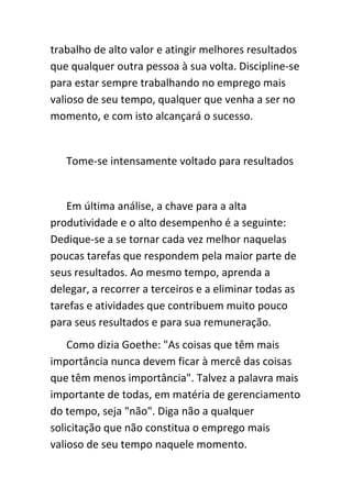trabalho de alto valor e atingir melhores resultados
que qualquer outra pessoa à sua volta. Discipline-se
para estar sempre trabalhando no emprego mais
valioso de seu tempo, qualquer que venha a ser no
momento, e com isto alcançará o sucesso.


   Tome-se intensamente voltado para resultados


   Em última análise, a chave para a alta
produtividade e o alto desempenho é a seguinte:
Dedique-se a se tornar cada vez melhor naquelas
poucas tarefas que respondem pela maior parte de
seus resultados. Ao mesmo tempo, aprenda a
delegar, a recorrer a terceiros e a eliminar todas as
tarefas e atividades que contribuem muito pouco
para seus resultados e para sua remuneração.
    Como dizia Goethe: "As coisas que têm mais
importância nunca devem ficar à mercê das coisas
que têm menos importância". Talvez a palavra mais
importante de todas, em matéria de gerenciamento
do tempo, seja "não". Diga não a qualquer
solicitação que não constitua o emprego mais
valioso de seu tempo naquele momento.
 