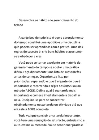 Desenvolva os hábitos de gerenciamento do
tempo


    A parte boa de tudo isto é que o gerenciamento
do tempo constitui uma aptidão e uma disciplina
que podem ser aprendidas com a prática. Uma das
regras do sucesso é: crie bons hábitos e acostume-
se a obedecer a eles.
    Você pode se tornar excelente em matéria de
gerenciamento do tempo se adotar uma prática
diária. Faça diariamente uma lista de suas tarefas
antes de começar. Organize sua lista por
prioridades, separando o que é urgente do que é
importante e recorrendo à regra dos 80/20 ou ao
método ABCDE. Defina qual é sua tarefa mais
importante e comece imediatamente a trabalhar
nela. Discipline-se para se concentrar
obstinadamente nessa tarefa ou atividade até que
ela esteja 100% completa.
   Toda vez que concluir uma tarefa importante,
você terá uma sensação de satisfação, entusiasmo e
auto-estima aumentada. Vai se sentir energizado e
 