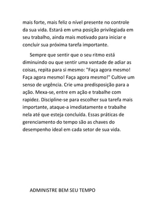 mais forte, mais feliz o nível presente no controle
da sua vida. Estará em uma posição privilegiada em
seu trabalho, ainda mais motivado para iniciar e
concluir sua próxima tarefa importante.
   Sempre que sentir que o seu ritmo está
diminuindo ou que sentir uma vontade de adiar as
coisas, repita para si mesmo: "Faça agora mesmo!
Faça agora mesmo! Faça agora mesmo!" Cultive um
senso de urgência. Crie uma predisposição para a
ação. Mexa-se, entre em ação e trabalhe com
rapidez. Discipline-se para escolher sua tarefa mais
importante, ataque-a imediatamente e trabalhe
nela até que esteja concluída. Essas práticas de
gerenciamento do tempo são as chaves do
desempenho ideal em cada setor de sua vida.




   ADMINISTRE BEM SEU TEMPO
 
