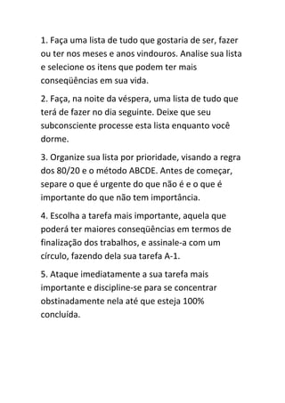 1. Faça uma lista de tudo que gostaria de ser, fazer
ou ter nos meses e anos vindouros. Analise sua lista
e selecione os itens que podem ter mais
conseqüências em sua vida.
2. Faça, na noite da véspera, uma lista de tudo que
terá de fazer no dia seguinte. Deixe que seu
subconsciente processe esta lista enquanto você
dorme.
3. Organize sua lista por prioridade, visando a regra
dos 80/20 e o método ABCDE. Antes de começar,
separe o que é urgente do que não é e o que é
importante do que não tem importância.
4. Escolha a tarefa mais importante, aquela que
poderá ter maiores conseqüências em termos de
finalização dos trabalhos, e assinale-a com um
círculo, fazendo dela sua tarefa A-1.
5. Ataque imediatamente a sua tarefa mais
importante e discipline-se para se concentrar
obstinadamente nela até que esteja 100%
concluída.
 