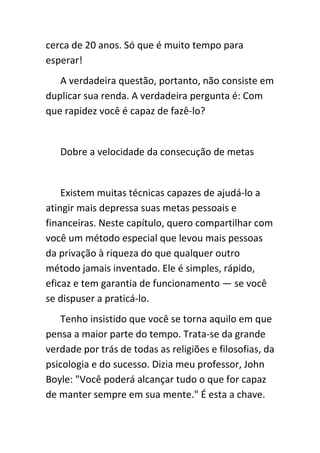cerca de 20 anos. Só que é muito tempo para
esperar!
   A verdadeira questão, portanto, não consiste em
duplicar sua renda. A verdadeira pergunta é: Com
que rapidez você é capaz de fazê-lo?


   Dobre a velocidade da consecução de metas


    Existem muitas técnicas capazes de ajudá-lo a
atingir mais depressa suas metas pessoais e
financeiras. Neste capítulo, quero compartilhar com
você um método especial que levou mais pessoas
da privação à riqueza do que qualquer outro
método jamais inventado. Ele é simples, rápido,
eficaz e tem garantia de funcionamento — se você
se dispuser a praticá-lo.
    Tenho insistido que você se torna aquilo em que
pensa a maior parte do tempo. Trata-se da grande
verdade por trás de todas as religiões e filosofias, da
psicologia e do sucesso. Dizia meu professor, John
Boyle: "Você poderá alcançar tudo o que for capaz
de manter sempre em sua mente." É esta a chave.
 