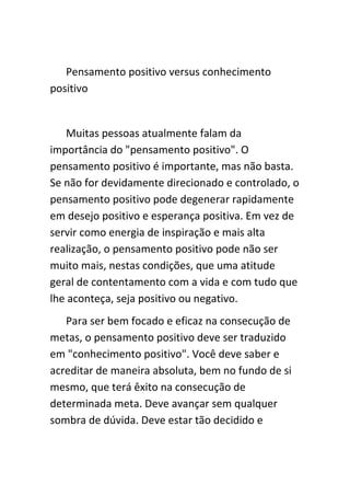 Pensamento positivo versus conhecimento
positivo


   Muitas pessoas atualmente falam da
importância do "pensamento positivo". O
pensamento positivo é importante, mas não basta.
Se não for devidamente direcionado e controlado, o
pensamento positivo pode degenerar rapidamente
em desejo positivo e esperança positiva. Em vez de
servir como energia de inspiração e mais alta
realização, o pensamento positivo pode não ser
muito mais, nestas condições, que uma atitude
geral de contentamento com a vida e com tudo que
lhe aconteça, seja positivo ou negativo.
   Para ser bem focado e eficaz na consecução de
metas, o pensamento positivo deve ser traduzido
em "conhecimento positivo". Você deve saber e
acreditar de maneira absoluta, bem no fundo de si
mesmo, que terá êxito na consecução de
determinada meta. Deve avançar sem qualquer
sombra de dúvida. Deve estar tão decidido e
 