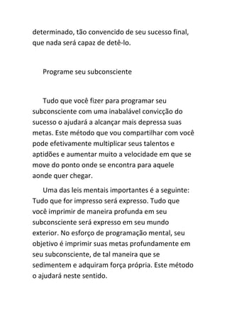determinado, tão convencido de seu sucesso final,
que nada será capaz de detê-lo.


   Programe seu subconsciente


   Tudo que você fizer para programar seu
subconsciente com uma inabalável convicção do
sucesso o ajudará a alcançar mais depressa suas
metas. Este método que vou compartilhar com você
pode efetivamente multiplicar seus talentos e
aptidões e aumentar muito a velocidade em que se
move do ponto onde se encontra para aquele
aonde quer chegar.
   Uma das leis mentais importantes é a seguinte:
Tudo que for impresso será expresso. Tudo que
você imprimir de maneira profunda em seu
subconsciente será expresso em seu mundo
exterior. No esforço de programação mental, seu
objetivo é imprimir suas metas profundamente em
seu subconsciente, de tal maneira que se
sedimentem e adquiram força própria. Este método
o ajudará neste sentido.
 