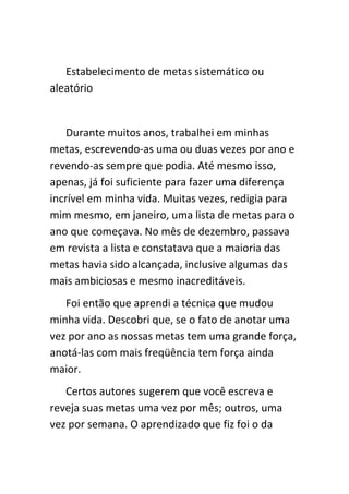 Estabelecimento de metas sistemático ou
aleatório


    Durante muitos anos, trabalhei em minhas
metas, escrevendo-as uma ou duas vezes por ano e
revendo-as sempre que podia. Até mesmo isso,
apenas, já foi suficiente para fazer uma diferença
incrível em minha vida. Muitas vezes, redigia para
mim mesmo, em janeiro, uma lista de metas para o
ano que começava. No mês de dezembro, passava
em revista a lista e constatava que a maioria das
metas havia sido alcançada, inclusive algumas das
mais ambiciosas e mesmo inacreditáveis.
   Foi então que aprendi a técnica que mudou
minha vida. Descobri que, se o fato de anotar uma
vez por ano as nossas metas tem uma grande força,
anotá-las com mais freqüência tem força ainda
maior.
   Certos autores sugerem que você escreva e
reveja suas metas uma vez por mês; outros, uma
vez por semana. O aprendizado que fiz foi o da
 