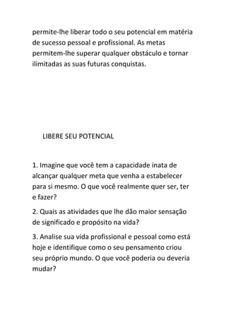 permite-lhe liberar todo o seu potencial em matéria
de sucesso pessoal e profissional. As metas
permitem-lhe superar qualquer obstáculo e tornar
ilimitadas as suas futuras conquistas.




   LIBERE SEU POTENCIAL


1. Imagine que você tem a capacidade inata de
alcançar qualquer meta que venha a estabelecer
para si mesmo. O que você realmente quer ser, ter
e fazer?
2. Quais as atividades que lhe dão maior sensação
de significado e propósito na vida?
3. Analise sua vida profissional e pessoal como está
hoje e identifique como o seu pensamento criou
seu próprio mundo. O que você poderia ou deveria
mudar?
 