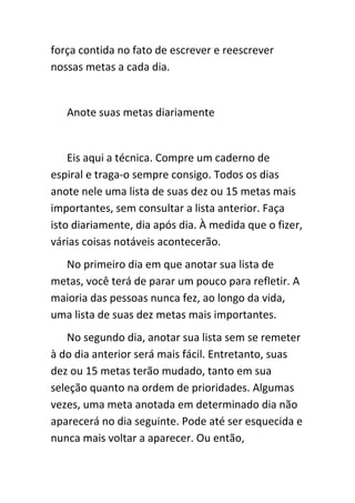 força contida no fato de escrever e reescrever
nossas metas a cada dia.


   Anote suas metas diariamente


    Eis aqui a técnica. Compre um caderno de
espiral e traga-o sempre consigo. Todos os dias
anote nele uma lista de suas dez ou 15 metas mais
importantes, sem consultar a lista anterior. Faça
isto diariamente, dia após dia. À medida que o fizer,
várias coisas notáveis acontecerão.
  No primeiro dia em que anotar sua lista de
metas, você terá de parar um pouco para refletir. A
maioria das pessoas nunca fez, ao longo da vida,
uma lista de suas dez metas mais importantes.
   No segundo dia, anotar sua lista sem se remeter
à do dia anterior será mais fácil. Entretanto, suas
dez ou 15 metas terão mudado, tanto em sua
seleção quanto na ordem de prioridades. Algumas
vezes, uma meta anotada em determinado dia não
aparecerá no dia seguinte. Pode até ser esquecida e
nunca mais voltar a aparecer. Ou então,
 