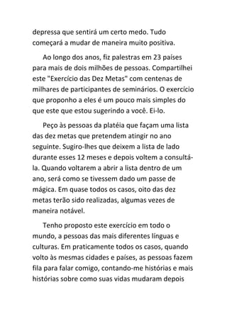 depressa que sentirá um certo medo. Tudo
começará a mudar de maneira muito positiva.
   Ao longo dos anos, fiz palestras em 23 países
para mais de dois milhões de pessoas. Compartilhei
este "Exercício das Dez Metas" com centenas de
milhares de participantes de seminários. O exercício
que proponho a eles é um pouco mais simples do
que este que estou sugerindo a você. Ei-lo.
    Peço às pessoas da platéia que façam uma lista
das dez metas que pretendem atingir no ano
seguinte. Sugiro-lhes que deixem a lista de lado
durante esses 12 meses e depois voltem a consultá-
la. Quando voltarem a abrir a lista dentro de um
ano, será como se tivessem dado um passe de
mágica. Em quase todos os casos, oito das dez
metas terão sido realizadas, algumas vezes de
maneira notável.
     Tenho proposto este exercício em todo o
mundo, a pessoas das mais diferentes línguas e
culturas. Em praticamente todos os casos, quando
volto às mesmas cidades e países, as pessoas fazem
fila para falar comigo, contando-me histórias e mais
histórias sobre como suas vidas mudaram depois
 