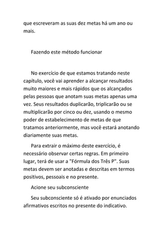 que escreveram as suas dez metas há um ano ou
mais.


   Fazendo este método funcionar


    No exercício de que estamos tratando neste
capítulo, você vai aprender a alcançar resultados
muito maiores e mais rápidos que os alcançados
pelas pessoas que anotam suas metas apenas uma
vez. Seus resultados duplicarão, triplicarão ou se
multiplicarão por cinco ou dez, usando o mesmo
poder de estabelecimento de metas de que
tratamos anteriormente, mas você estará anotando
diariamente suas metas.
   Para extrair o máximo deste exercício, é
necessário observar certas regras. Em primeiro
lugar, terá de usar a "Fórmula dos Três P". Suas
metas devem ser anotadas e descritas em termos
positivos, pessoais e no presente.
   Acione seu subconsciente
    Seu subconsciente só é ativado por enunciados
afirmativos escritos no presente do indicativo.
 