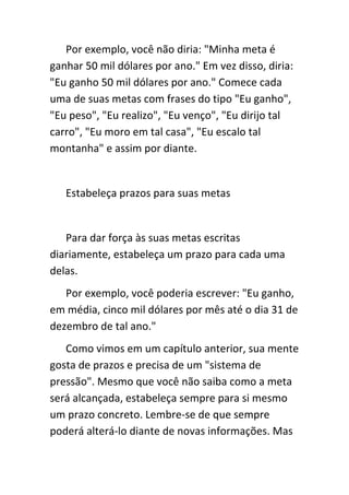 Por exemplo, você não diria: "Minha meta é
ganhar 50 mil dólares por ano." Em vez disso, diria:
"Eu ganho 50 mil dólares por ano." Comece cada
uma de suas metas com frases do tipo "Eu ganho",
"Eu peso", "Eu realizo", "Eu venço", "Eu dirijo tal
carro", "Eu moro em tal casa", "Eu escalo tal
montanha" e assim por diante.


   Estabeleça prazos para suas metas


   Para dar força às suas metas escritas
diariamente, estabeleça um prazo para cada uma
delas.
   Por exemplo, você poderia escrever: "Eu ganho,
em média, cinco mil dólares por mês até o dia 31 de
dezembro de tal ano."
   Como vimos em um capítulo anterior, sua mente
gosta de prazos e precisa de um "sistema de
pressão". Mesmo que você não saiba como a meta
será alcançada, estabeleça sempre para si mesmo
um prazo concreto. Lembre-se de que sempre
poderá alterá-lo diante de novas informações. Mas
 