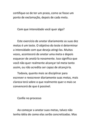 certifique-se de ter um prazo, como se fosse um
ponto de exclamação, depois de cada meta.


   Com que intensidade você quer algo?


    Este exercício de anotar diariamente as suas dez
metas é um teste. O objetivo do teste é determinar
a intensidade com que deseja atingi-las. Muitas
vezes, acontecerá de anotar uma meta e depois
esquecer de anotá-la novamente. Isso significa que
você não quer realmente alcançar tal meta tanto
assim, ou não acredita ser capaz de alcançá-la.
    Todavia, quanto mais se disciplinar para
escrever e reescrever diariamente suas metas, mais
clareza terá sobre o que realmente quer e mais se
convencerá de que é possível.


   Confie no processo


   Ao começar a anotar suas metas, talvez não
tenha idéia de como elas serão concretizadas. Mas
 