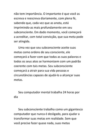 não tem importância. O importante é que você as
escreva e reescreva diariamente, com plena fé,
sabendo que, cada vez que as anota, está
imprimindo-as mais profundamente em seu
subconsciente. Em dado momento, você começará
a acreditar, com total convicção, que sua meta pode
ser atingida.
    Uma vez que seu subconsciente aceite suas
metas como ordens de seu consciente, ele
começará a fazer com que todas as suas palavras e
todos os seus atos se harmonizem com um padrão
coerente com tais metas. Seu subconsciente
começará a atrair para sua vida pessoas e
circunstâncias capazes de ajudá-lo a alcançar suas
metas.


      Seu computador mental trabalha 24 horas por
dia


   Seu subconsciente trabalha como um gigantesco
computador que nunca é desligado, para ajudar a
transformar suas metas em realidade. Sem que
você precise fazer quase nada, suas metas
 