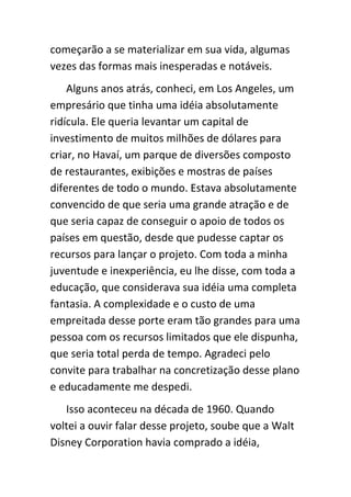 começarão a se materializar em sua vida, algumas
vezes das formas mais inesperadas e notáveis.
    Alguns anos atrás, conheci, em Los Angeles, um
empresário que tinha uma idéia absolutamente
ridícula. Ele queria levantar um capital de
investimento de muitos milhões de dólares para
criar, no Havaí, um parque de diversões composto
de restaurantes, exibições e mostras de países
diferentes de todo o mundo. Estava absolutamente
convencido de que seria uma grande atração e de
que seria capaz de conseguir o apoio de todos os
países em questão, desde que pudesse captar os
recursos para lançar o projeto. Com toda a minha
juventude e inexperiência, eu lhe disse, com toda a
educação, que considerava sua idéia uma completa
fantasia. A complexidade e o custo de uma
empreitada desse porte eram tão grandes para uma
pessoa com os recursos limitados que ele dispunha,
que seria total perda de tempo. Agradeci pelo
convite para trabalhar na concretização desse plano
e educadamente me despedi.
   Isso aconteceu na década de 1960. Quando
voltei a ouvir falar desse projeto, soube que a Walt
Disney Corporation havia comprado a idéia,
 