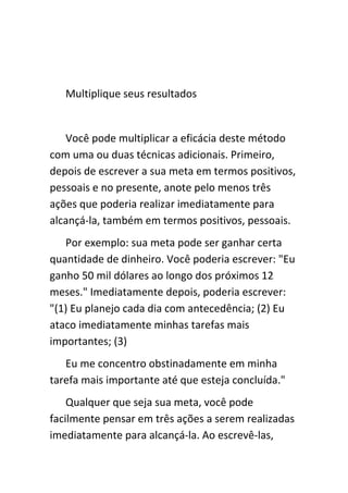 Multiplique seus resultados


   Você pode multiplicar a eficácia deste método
com uma ou duas técnicas adicionais. Primeiro,
depois de escrever a sua meta em termos positivos,
pessoais e no presente, anote pelo menos três
ações que poderia realizar imediatamente para
alcançá-la, também em termos positivos, pessoais.
   Por exemplo: sua meta pode ser ganhar certa
quantidade de dinheiro. Você poderia escrever: "Eu
ganho 50 mil dólares ao longo dos próximos 12
meses." Imediatamente depois, poderia escrever:
"(1) Eu planejo cada dia com antecedência; (2) Eu
ataco imediatamente minhas tarefas mais
importantes; (3)
   Eu me concentro obstinadamente em minha
tarefa mais importante até que esteja concluída."
    Qualquer que seja sua meta, você pode
facilmente pensar em três ações a serem realizadas
imediatamente para alcançá-la. Ao escrevê-las,
 