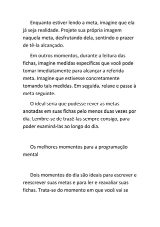 Enquanto estiver lendo a meta, imagine que ela
já seja realidade. Projete sua própria imagem
naquela meta, desfrutando dela, sentindo o prazer
de tê-la alcançado.
    Em outros momentos, durante a leitura das
fichas, imagine medidas específicas que você pode
tomar imediatamente para alcançar a referida
meta. Imagine que estivesse concretamente
tomando tais medidas. Em seguida, relaxe e passe à
meta seguinte.
   O ideal seria que pudesse rever as metas
anotadas em suas fichas pelo menos duas vezes por
dia. Lembre-se de trazê-las sempre consigo, para
poder examiná-las ao longo do dia.


  Os melhores momentos para a programação
mental


    Dois momentos do dia são ideais para escrever e
reescrever suas metas e para ler e reavaliar suas
fichas. Trata-se do momento em que você vai se
 