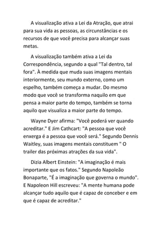 A visualização ativa a Lei da Atração, que atrai
para sua vida as pessoas, as circunstâncias e os
recursos de que você precisa para alcançar suas
metas.
    A visualização também ativa a Lei da
Correspondência, segundo a qual "Tal dentro, tal
fora". À medida que muda suas imagens mentais
interiormente, seu mundo externo, como um
espelho, também começa a mudar. Do mesmo
modo que você se transforma naquilo em que
pensa a maior parte do tempo, também se torna
aquilo que visualiza a maior parte do tempo.
    Wayne Dyer afirma: "Você poderá ver quando
acreditar." E Jim Cathcart: "A pessoa que você
enxerga é a pessoa que você será." Segundo Dennis
Waitley, suas imagens mentais constituem " O
trailer das próximas atrações da sua vida".
   Dizia Albert Einstein: "A imaginação é mais
importante que os fatos." Segundo Napoleão
Bonaparte, "É a imaginação que governa o mundo".
E Napoleon Hill escreveu: "A mente humana pode
alcançar tudo aquilo que é capaz de conceber e em
que é capaz de acreditar."
 