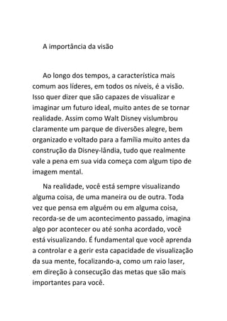A importância da visão


    Ao longo dos tempos, a característica mais
comum aos líderes, em todos os níveis, é a visão.
Isso quer dizer que são capazes de visualizar e
imaginar um futuro ideal, muito antes de se tornar
realidade. Assim como Walt Disney vislumbrou
claramente um parque de diversões alegre, bem
organizado e voltado para a família muito antes da
construção da Disney-lândia, tudo que realmente
vale a pena em sua vida começa com algum tipo de
imagem mental.
   Na realidade, você está sempre visualizando
alguma coisa, de uma maneira ou de outra. Toda
vez que pensa em alguém ou em alguma coisa,
recorda-se de um acontecimento passado, imagina
algo por acontecer ou até sonha acordado, você
está visualizando. É fundamental que você aprenda
a controlar e a gerir esta capacidade de visualização
da sua mente, focalizando-a, como um raio laser,
em direção à consecução das metas que são mais
importantes para você.
 