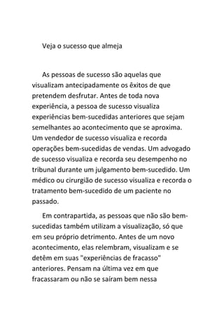Veja o sucesso que almeja


    As pessoas de sucesso são aquelas que
visualizam antecipadamente os êxitos de que
pretendem desfrutar. Antes de toda nova
experiência, a pessoa de sucesso visualiza
experiências bem-sucedidas anteriores que sejam
semelhantes ao acontecimento que se aproxima.
Um vendedor de sucesso visualiza e recorda
operações bem-sucedidas de vendas. Um advogado
de sucesso visualiza e recorda seu desempenho no
tribunal durante um julgamento bem-sucedido. Um
médico ou cirurgião de sucesso visualiza e recorda o
tratamento bem-sucedido de um paciente no
passado.
    Em contrapartida, as pessoas que não são bem-
sucedidas também utilizam a visualização, só que
em seu próprio detrimento. Antes de um novo
acontecimento, elas relembram, visualizam e se
detêm em suas "experiências de fracasso"
anteriores. Pensam na última vez em que
fracassaram ou não se saíram bem nessa
 