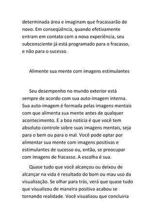 determinada área e imaginam que fracassarão de
novo. Em conseqüência, quando efetivamente
entram em contato com a nova experiência, seu
subconsciente já está programado para o fracasso,
e não para o sucesso.


   Alimente sua mente com imagens estimulantes


    Seu desempenho no mundo exterior está
sempre de acordo com sua auto-imagem interna.
Sua auto-imagem é formada pelas imagens mentais
com que alimenta sua mente antes de qualquer
acontecimento. E a boa notícia é que você tem
absoluto controle sobre suas imagens mentais, seja
para o bem ou para o mal. Você pode optar por
alimentar sua mente com imagens positivas e
estimulantes de sucesso ou, então, se preocupar
com imagens de fracasso. A escolha é sua.
    Quase tudo que você alcançou ou deixou de
alcançar na vida é resultado do bom ou mau uso da
visualização. Se olhar para trás, verá que quase tudo
que visualizou de maneira positiva acabou se
tornando realidade. Você visualizou que concluiria
 