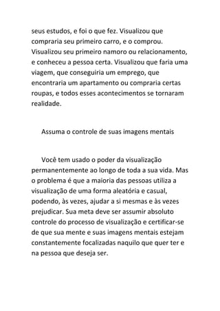 seus estudos, e foi o que fez. Visualizou que
compraria seu primeiro carro, e o comprou.
Visualizou seu primeiro namoro ou relacionamento,
e conheceu a pessoa certa. Visualizou que faria uma
viagem, que conseguiria um emprego, que
encontraria um apartamento ou compraria certas
roupas, e todos esses acontecimentos se tornaram
realidade.


   Assuma o controle de suas imagens mentais


    Você tem usado o poder da visualização
permanentemente ao longo de toda a sua vida. Mas
o problema é que a maioria das pessoas utiliza a
visualização de uma forma aleatória e casual,
podendo, às vezes, ajudar a si mesmas e às vezes
prejudicar. Sua meta deve ser assumir absoluto
controle do processo de visualização e certificar-se
de que sua mente e suas imagens mentais estejam
constantemente focalizadas naquilo que quer ter e
na pessoa que deseja ser.
 