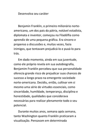 Desenvolva seu caráter


   Benjamin Franklin, o primeiro milionário norte-
americano, um dos pais da pátria, notável estadista,
diplomata e inventor, começou na Filadélfia como
aprendiz de uma pequena gráfica. Era sincero e
propenso a discussões e, muitas vezes, fazia
inimigos, que tentavam prejudicá-lo e puxá-lo para
trás.
   Em dado momento, ainda em sua juventude,
como ele próprio revela em sua autobiografia,
Benjamim Franklin percebeu que sua personalidade
oferecia grande risco de prejudicar suas chances de
sucesso a longo prazo na emergente sociedade
norte-americana. Decidiu, então, cultivar em si
mesmo uma série de virtudes essenciais, como
sinceridade, humildade, temperança, disciplina e
honestidade, qualidades que considerava
necessárias para realizar plenamente todo o seu
potencial.
    Durante muitos anos, semana após semana,
tanto Washington quanto Franklin praticaram a
visualização. Pensavam em determinada
 