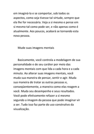 em imaginá-la e se comportar, sob todos os
aspectos, como seja tivesse tal virtude, sempre que
ela lhe for necessária. Veja a si mesmo e pense em
si mesmo tal como pode ser, e não apenas como é
atualmente. Aos poucos, acabará se tornando esta
nova pessoa.


   Mude suas imagens mentais


    Basicamente, você controla a modelagem de sua
personalidade e de seu caráter por meio das
imagens mentais com que lida a cada hora e a cada
minuto. Ao alterar suas imagens mentais, você
muda sua maneira de pensar, sentir e agir. Muda
sua maneira de tratar as outras pessoas e,
conseqüentemente, a maneira como elas reagem a
você. Muda seu desempenho e seus resultados.
Você pode efetivamente refazer a si mesmo
segundo a imagem da pessoa que pode imaginar vir
a ser. Tudo isso faz parte do uso construtivo da
visualização.
 