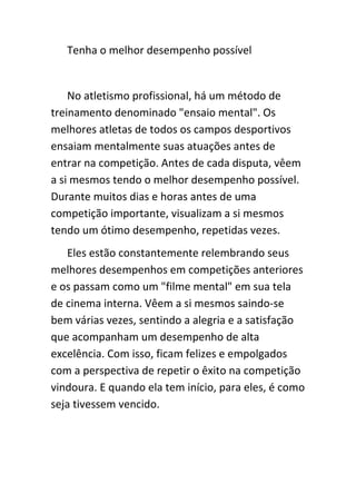 Tenha o melhor desempenho possível


    No atletismo profissional, há um método de
treinamento denominado "ensaio mental". Os
melhores atletas de todos os campos desportivos
ensaiam mentalmente suas atuações antes de
entrar na competição. Antes de cada disputa, vêem
a si mesmos tendo o melhor desempenho possível.
Durante muitos dias e horas antes de uma
competição importante, visualizam a si mesmos
tendo um ótimo desempenho, repetidas vezes.
   Eles estão constantemente relembrando seus
melhores desempenhos em competições anteriores
e os passam como um "filme mental" em sua tela
de cinema interna. Vêem a si mesmos saindo-se
bem várias vezes, sentindo a alegria e a satisfação
que acompanham um desempenho de alta
excelência. Com isso, ficam felizes e empolgados
com a perspectiva de repetir o êxito na competição
vindoura. E quando ela tem início, para eles, é como
seja tivessem vencido.
 
