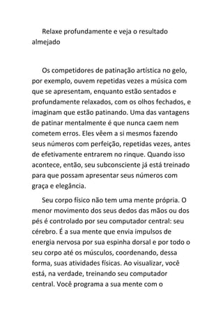 Relaxe profundamente e veja o resultado
almejado


   Os competidores de patinação artística no gelo,
por exemplo, ouvem repetidas vezes a música com
que se apresentam, enquanto estão sentados e
profundamente relaxados, com os olhos fechados, e
imaginam que estão patinando. Uma das vantagens
de patinar mentalmente é que nunca caem nem
cometem erros. Eles vêem a si mesmos fazendo
seus números com perfeição, repetidas vezes, antes
de efetivamente entrarem no rinque. Quando isso
acontece, então, seu subconsciente já está treinado
para que possam apresentar seus números com
graça e elegância.
   Seu corpo físico não tem uma mente própria. O
menor movimento dos seus dedos das mãos ou dos
pés é controlado por seu computador central: seu
cérebro. É a sua mente que envia impulsos de
energia nervosa por sua espinha dorsal e por todo o
seu corpo até os músculos, coordenando, dessa
forma, suas atividades físicas. Ao visualizar, você
está, na verdade, treinando seu computador
central. Você programa a sua mente com o
 
