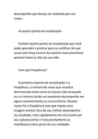 desempenho que deseja ver realizado por seu
corpo.


   As quatro partes da visualização


   Existem quatro partes da visualização que você
pode aprender e praticar para se certificar de que
usará esta força incrível da maneira mais proveitosa
possível todos os dias da sua vida.


   Com que freqüência?


   O primeiro aspecto da visualização é a.
freqüência, o número de vezes que visualiza
determinada meta como se tivesse sido alcançada
ou a si mesmo tendo um excelente desempenho em
algum acontecimento ou circunstância. Quanto
rnaior for a freqüência com que repete uma
imagem mental clara de seu melhor desempenho
ou resultado, mais rapidamente ela será aceita por
seu subconsciente e mais prontamente se
manifestará como parte de sua realidade.
 
