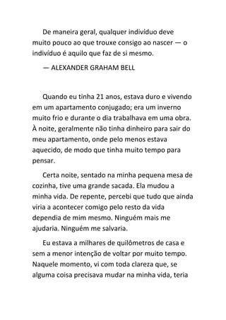 De maneira geral, qualquer indivíduo deve
muito pouco ao que trouxe consigo ao nascer — o
indivíduo é aquilo que faz de si mesmo.
   — ALEXANDER GRAHAM BELL


   Quando eu tinha 21 anos, estava duro e vivendo
em um apartamento conjugado; era um inverno
muito frio e durante o dia trabalhava em uma obra.
À noite, geralmente não tinha dinheiro para sair do
meu apartamento, onde pelo menos estava
aquecido, de modo que tinha muito tempo para
pensar.
    Certa noite, sentado na minha pequena mesa de
cozinha, tive uma grande sacada. Ela mudou a
minha vida. De repente, percebi que tudo que ainda
viria a acontecer comigo pelo resto da vida
dependia de mim mesmo. Ninguém mais me
ajudaria. Ninguém me salvaria.
   Eu estava a milhares de quilômetros de casa e
sem a menor intenção de voltar por muito tempo.
Naquele momento, vi com toda clareza que, se
alguma coisa precisava mudar na minha vida, teria
 