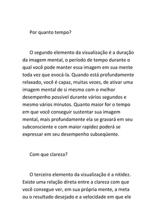 Por quanto tempo?


    O segundo elemento da visualização é a duração
da imagem mental, o período de tempo durante o
qual você pode manter essa imagem em sua mente
toda vez que evocá-la. Quando está profundamente
relaxado, você é capaz, muitas vezes, de ativar uma
imagem mental de si mesmo com o melhor
desempenho possível durante vários segundos e
mesmo vários minutos. Quanto maior for o tempo
em que você conseguir sustentar sua imagem
mental, mais profundamente ela se gravará em seu
subconsciente e com maior rapidez poderá se
expressar em seu desempenho subseqüente.


   Com que clareza?


    O terceiro elemento da visualização é a nitidez.
Existe uma relação direta entre a clareza com que
você consegue ver, em sua própria mente, a meta
ou o resultado desejado e a velocidade em que ele
 