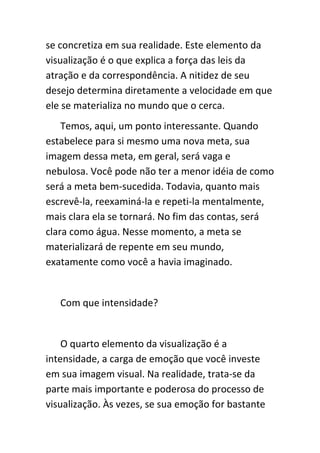 se concretiza em sua realidade. Este elemento da
visualização é o que explica a força das leis da
atração e da correspondência. A nitidez de seu
desejo determina diretamente a velocidade em que
ele se materializa no mundo que o cerca.
    Temos, aqui, um ponto interessante. Quando
estabelece para si mesmo uma nova meta, sua
imagem dessa meta, em geral, será vaga e
nebulosa. Você pode não ter a menor idéia de como
será a meta bem-sucedida. Todavia, quanto mais
escrevê-la, reexaminá-la e repeti-la mentalmente,
mais clara ela se tornará. No fim das contas, será
clara como água. Nesse momento, a meta se
materializará de repente em seu mundo,
exatamente como você a havia imaginado.


   Com que intensidade?


    O quarto elemento da visualização é a
intensidade, a carga de emoção que você investe
em sua imagem visual. Na realidade, trata-se da
parte mais importante e poderosa do processo de
visualização. Às vezes, se sua emoção for bastante
 