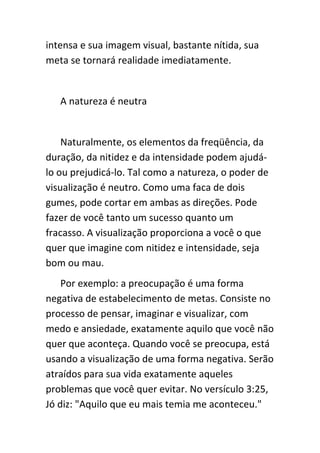 intensa e sua imagem visual, bastante nítida, sua
meta se tornará realidade imediatamente.


   A natureza é neutra


    Naturalmente, os elementos da freqüência, da
duração, da nitidez e da intensidade podem ajudá-
lo ou prejudicá-lo. Tal como a natureza, o poder de
visualização é neutro. Como uma faca de dois
gumes, pode cortar em ambas as direções. Pode
fazer de você tanto um sucesso quanto um
fracasso. A visualização proporciona a você o que
quer que imagine com nitidez e intensidade, seja
bom ou mau.
    Por exemplo: a preocupação é uma forma
negativa de estabelecimento de metas. Consiste no
processo de pensar, imaginar e visualizar, com
medo e ansiedade, exatamente aquilo que você não
quer que aconteça. Quando você se preocupa, está
usando a visualização de uma forma negativa. Serão
atraídos para sua vida exatamente aqueles
problemas que você quer evitar. No versículo 3:25,
Jó diz: "Aquilo que eu mais temia me aconteceu."
 