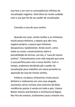 Isso tem a ver com as conseqüências infelizes da
visualização negativa. Você deve ter muito cuidado
com o uso que faz de seu poder de visualização.


   Conceba a casa de seus sonhos


    Quando me casei, minha mulher e eu tínhamos
muito pouco dinheiro, e depois que abri meu
negócio próprio, o pouco que tínhamos
desapareceu rapidamente. Ainda assim, como
todos os casais, conversávamos sobre a
possibilidade de termos, um dia, a "casa de nossos
sonhos". Fantasiávamos uma vida naquela que seria
a casa perfeita para nós e nossa família. Com o
tempo, acabamos decidindo pôr o poder da
visualização para trabalhar em nosso proveito na
aquisição da casa de nossos sonhos.
    Embora, na época, tivéssemos muito pouco
dinheiro e vivêssemos em uma casa alugada,
assinamos várias revistas com anúncios de belas
residências postas à venda em todo o país. Líamos
Better Homes and Gardens e Architectural Digest.
Nos fins de semana, visitávamos casas à mostra nos
 