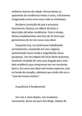 melhores bairros da cidade. Percorríamos os
aposentos de residências lindas e caras, e ficávamos
imaginando como seria nossa vida na vizinhança.
   Na plena convicção de que o processo
funcionaria, fizemos um álbum de fotos e
descrições de belas residências. Com o tempo,
fomos estabelecendo uma lista de 42 itens que
gostaríamos de ter em nossa casa ideal.
   Enquanto isso, eu continuava trabalhando
normalmente, investindo em meu negócio,
aumentando nossa renda e engordando nossa
poupança. Um ano depois do início deste processo,
havíamos mudado de uma casa alugada para uma
bela residência que compramos em um excelente
bairro. Era uma casa ideal sob muitos aspectos, mas
no fundo do coração, sabíamos que ainda não era a
"casa de nossos sonhos".


   A paciência é fundamental


   Um ano e meio depois, nos mudamos
novamente, dessa vez para San Diego. Depois de
 
