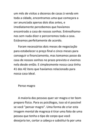 um mês de visitas a dezenas de casas à venda em
toda a cidade, encontramos uma que começara a
ser anunciada apenas dois dias antes, e
imediatamente percebemos que havíamos
encontrado a casa de nossos sonhos. Entreolhamo-
nos sem nada dizer e percorremos toda a casa.
Estávamos perfeitamente de acordo.
   Foram necessários dois meses de negociação
para estabelecer o preço final e cinco meses para
conseguir o financiamento, mas tomamos posse da
casa de nossos sonhos no prazo previsto e vivemos
nela desde então. E simplesmente nossa casa tinha
41 dos 42 itens que havíamos relacionado para
nossa casa ideal.


   Pense magro


    A maioria das pessoas quer ser magra e ter bom
preparo físico. Para os psicólogos, isso só é possível
se você "pensar magro". Uma forma de criar esta
imagem mental de magreza é tirar uma foto de uma
pessoa que tenha o tipo de corpo que você
desejaria ter, cortar a cabeça e substituí-la por uma
 