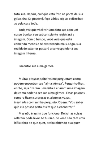 foto sua. Depois, coloque esta foto na porta de sua
geladeira. Se possível, faça várias cópias e distribua-
as pela casa toda.
   Toda vez que você vir uma foto sua com um
corpo bonito, seu subconsciente registrará a
imagem. Com o tempo, você verá que está
comendo menos e se exercitando mais. Logo, sua
realidade exterior passará a corresponder à sua
imagem interna.


   Encontre sua alma gêmea


   Muitas pessoas solteiras me perguntam como
podem encontrar sua "alma gêmea". Pergunto-lhes,
então, seja fizeram uma lista e criaram uma imagem
de como poderia ser sua alma gêmea. Essas pessoas
sempre ficam surpresas e, algumas vezes,
insultadas com minha pergunta. Dizem: "Vou saber
que é a pessoa certa assim que a encontrar."
    Mas não é assim que funciona. Deixar as coisas
rolarem pode levar ao buraco. Se você não tem uma
idéia clara do que quer, acaba obtendo qualquer
 