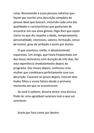 coisa. Recomendo a essas pessoas solteiras que
façam por escrito uma descrição completa da
pessoa ideal que buscam, incluindo cada uma das
qualidades e características que gostariam de
encontrar em sua alma gêmea. Digo-lhes que sejam
claros no que diz respeito a idade, temperamento,
personalidade, interesses, valores, formação, senso
de humor, grau de ambição e assim por diante.
    O que acontece, então, é absolutamente
espantoso. Um amigo, que havia freqüentado um
dos meus seminários com duração de três dias, fez
esta experiência imediatamente depois do
programa. Dez meses depois, conheceu uma
mulher que combinava perfeitamente com sua
descrição. Casaram-se pouco depois, tiveram dois
lindos filhos e vivem felizes desde o primeiro
momento em que se encontraram.
   Se você é solteiro, deveria tentar esta técnica.
Pode ter uma agradável surpresa com o que vai
acontecer.


   Assim por fora como por dentro
 