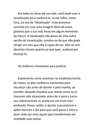 Em todas as áreas de sua vida, você pode usar a
visualização para melhorá-la. Já me referi, neste
livro, ao uso da "idealização". Este processo
consiste em criar uma imagem ideal de como
gostaria que a sua vida fosse em algum momento
do futuro. A idealização não passa de uma outra
versão da visualização. Lembre-se de que não pode
atingir um alvo que não é capaz de ver. Mas se tem
absoluta clareza quanto ao que quer, acabará por
alcançá-lo.


   Os melhores momentos para praticar


    Exatamente como acontece no estabelecimento
de metas, os dois melhores momentos para
visualizar são antes de dormir e pela manhã, ao
acordar. Quando visualiza suas metas como se já
tivessem sido alcançadas antes de ir para a cama,
seu subconsciente as aceita em um nível mais
profundo. Passa, então, a ajustar suas palavras e
ações durante o dia para que você passe a fazer e
dizer cada vez mais aquilo que transformará em
realidade suas metas.
 