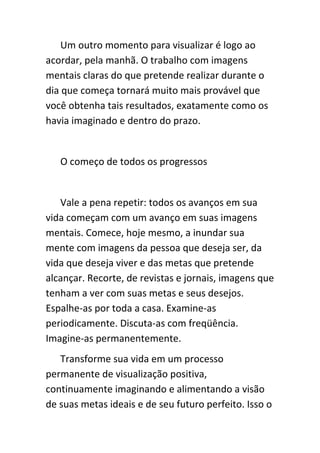 Um outro momento para visualizar é logo ao
acordar, pela manhã. O trabalho com imagens
mentais claras do que pretende realizar durante o
dia que começa tornará muito mais provável que
você obtenha tais resultados, exatamente como os
havia imaginado e dentro do prazo.


   O começo de todos os progressos


   Vale a pena repetir: todos os avanços em sua
vida começam com um avanço em suas imagens
mentais. Comece, hoje mesmo, a inundar sua
mente com imagens da pessoa que deseja ser, da
vida que deseja viver e das metas que pretende
alcançar. Recorte, de revistas e jornais, imagens que
tenham a ver com suas metas e seus desejos.
Espalhe-as por toda a casa. Examine-as
periodicamente. Discuta-as com freqüência.
Imagine-as permanentemente.
   Transforme sua vida em um processo
permanente de visualização positiva,
continuamente imaginando e alimentando a visão
de suas metas ideais e de seu futuro perfeito. Isso o
 