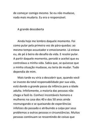 de começar comigo mesmo. Se eu não mudasse,
nada mais mudaria. Eu era o responsável.


   A grande descoberta


   Ainda hoje me lembro daquele momento. Foi
como pular pela primeira vez de pára-quedas: ao
mesmo tempo assustador e emocionante. Lá estava
eu, de pé à beira do desafio da vida. E resolvi pular.
A partir daquele momento, percebi e aceitei que eu
controlava a minha vida. Sabia que, se quisesse que
a minha situação mudasse, eu teria de mudar. Tudo
dependia de mim.
    Mais tarde eu viria a descobrir que, quando você
se investe da total responsabilidade por sua vida,
está dando o grande passo da infância para a idade
adulta. Infelizmente, a maioria das pessoas não
chega a fazê-lo. Conheci incontáveis homens e
mulheres na casa dos 40 e dos 50 anos ainda
resmungando e se queixando de experiências
infelizes do passado e atribuindo a culpa por seus
problemas a outras pessoas e circunstâncias. Muitas
pessoas continuam se ressentindo de coisas que
 
